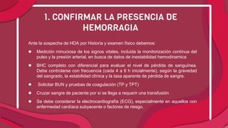 Ante la sospecha de HDA por Historia y examen físico debemos:
● Medición minuciosa de los signos vitales, incluida la monitorización continua del
pulso y la presión arterial, en busca de datos de inestabilidad hemodinamica
● BHC completo con diferencial para evaluar el nivel de pérdida de sanguínea.
Debe controlarse con frecuencia (cada 4 a 6 h inicialmente), según la gravedad
del sangrado, la estabilidad clínica y la tasa aparente de pérdida de sangre.
● Solicitar BUN y pruebas de coagulación (TP y TPT)
● Cruzar sangre de paciente por si se llega a requerir una transfusión
● Se debe considerar la electrocardiografía (ECG), especialmente en aquellos con
enfermedad cardíaca subyacente o factores de riesgo.
1. CONFIRMAR LA PRESENCIA DE
HEMORRAGIA
 