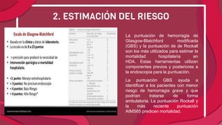 La puntuación de hemorragia de
Glasgow-Blatchford modificada
(GBS) y la puntuación de de Rockall
son los más utilizados para estimar la
mortalidad hospitalaria en
HDA. Estas herramientas utilizan
componentes previos y posteriores a
la endoscopia para la puntuación.
La puntuación GBS ayuda a
identificar a los pacientes con menor
riesgo de hemorragia grave y que
podrían tratarse de forma
ambulatoria. La puntuación Rockall y
la más reciente puntuación
AIMS65 predicen mortalidad.
2. ESTIMACIÓN DEL RIESGO
 
