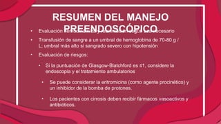 • Evaluación hemodinámica y reanimación según sea necesario
• Transfusión de sangre a un umbral de hemoglobina de 70-80 g /
L; umbral más alto si sangrado severo con hipotensión
• Evaluación de riesgos:
• Si la puntuación de Glasgow-Blatchford es ≤1, considere la
endoscopia y el tratamiento ambulatorios
• Se puede considerar la eritromicina (como agente procinético) y
un inhibidor de la bomba de protones.
• Los pacientes con cirrosis deben recibir fármacos vasoactivos y
antibióticos.
RESUMEN DEL MANEJO
PREENDOSCÓPICO
 