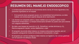 • La endoscopia generalmente se recomienda dentro de las 24 horas siguientes a los
pacientes ingresados ​​en el hospital.
• Si el paciente tiene sangrado severo con inestabilidad hemodinámica, se debe
realizar una endoscopia urgente después de la reanimación.
• Las úlceras con sangrado activo y vasos visibles que no sangran deben recibir
tratamiento endoscópico; La terapia endoscópica también se puede usar para úlceras
con coágulos adherentes.
• Se debe usar terapia de inyección (p. Ej., Epinefrina), sondas térmicas (p. Ej.,
Electrocoagulación bipolar, sonda calefactora) o clips
• El sangrado recurrente debe tratarse con terapia endoscópica repetida, pero el
sangrado subsiguiente mediante embolización transarterial o cirugía.
• El sangrado por varices esofágicas debe tratarse con ligadura y las varices gástricas
con la inyección de adhesivo tisular.
RESUMEN DEL MANEJO ENDOSCOPICO
 