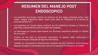 • Los pacientes que tengan úlceras con lesiones de alto riesgo (sangrado activo, vaso
visible, coágulo adherente) deben recibir dosis altas de inhibidores de la bomba de
protones durante 72 h.
• Los pacientes con cirrosis deben continuar con los antibióticos durante un máximo de
siete días, independientemente del origen del sangrado.
• La hemorragia por varices debe tratarse con fármacos vasoactivos durante un máximo
de cinco días.
• Cuando se usa para la prevención secundaria, la aspirina debe continuarse o
reintroducirse poco después de lograr la hemostasia.
• También se recomienda la reintroducción temprana de otros fármacos antitrombóticos
después de lograr la hemostasia para reducir los episodios trombóticos y la muerte.
RESUMEN DEL MANEJO POST
ENDOSCOPICO
 