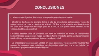 CONCLUSIONES
• La hemorragia digestiva Alta es una emergencia potencialmente mortal.
• El color de las heces no siempre define el sitio de procedencia del sangrado, ya que la
sangre cambia de color al digerirse en el tracto GI. Por lo que el verdadero determinante
del color es el tiempo que la sangre pasa en el TGI, el cual puede verse afectado por la
velocidad del tránsito intestinal.
• Cuando estemos ante un paciente con HDA lo primordial es tratar las alteraciones
hemodinámicas que ponen en riesgo su vida de forma inmediata, por lo que la reanimación
con líquidos y hemocomponentes tiene un papel primordial.
• La endoscopía tiene una gran utilidad en estos pacientes, ya que permite visualizar las
causas del sangrado para establecer un diagnóstico etiológico y a la vez brindar un
tratamiento que permita detener el sangrado.
 