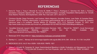 REFERENCIAS
1. Denis B, Trejos J, Tong V, Miranda M, Torres M, Melillo F, Pérez I, Rodríguez C, Sánchez AG, Solís J. Factores
asociados a sangrado digestivo alto. Servicio de Gastroenterología. Complejo Hospitalario Metropolitano Dr. Arnulfo
Arias Madrid. Panamá. Abril-Septiembre. 2009. Rev méd cient. 2011; 24(1):4-11.
2. Chimbaco Bonilla, Diego Fernando, Leal Cardoso, María Alejandra, González Suárez, Juan Pablo, & Caviedes Pérez,
Giovanni. (2014). Factores relacionados a hemorragia gastrointestinal alta en pacientes de la unidad de cuidados
intensivos pese a la profilaxis. Revista Médica de Risaralda, 20(1), 9-13. Retrieved October 12, 2021, from
http://www.scielo.org.co/scielo.php?script=sci_arttext&pid=S0122-06672014000100003&lng=en&tlng=es.
3. DynaMed [Internet]. Ipswich (MA): EBSCO Information Services. 1995 - . Record No. T905671, Acute Nonvariceal
Upper Gastrointestinal Bleeding; [updated 2018 Nov 30, 2020]. Available from
https://www.dynamed.com/topics/dmp~AN~T905671.
4. Medscape 2019. Disponible en: https://emedicine.medscape.com/article/187857
5. Stanley A J , Laine L . Manejo de la hemorragia digestiva alta aguda BMJ 2019; 364 : l536 doi: 10.1136 / bmj.l536
6. MEDICIEGO 2015; Vol.21 No.4 ISSN: 1029-3035 / RNPS: 1821
7. Wilkins T, Wheeler B, Carpenter M. Upper Gastrointestinal Bleeding in Adults: Evaluation and Management. Am Fam
Physician. 2020 Mar 1;101(5):294-300. Erratum in: Am Fam Physician. 2021 Jan 15;103(2):70. PMID: 32109037.
 