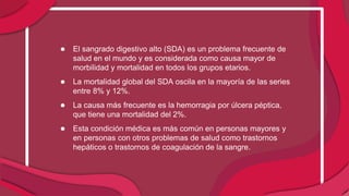 ● El sangrado digestivo alto (SDA) es un problema frecuente de
salud en el mundo y es considerada como causa mayor de
morbilidad y mortalidad en todos los grupos etarios.
● La mortalidad global del SDA oscila en la mayoría de las series
entre 8% y 12%.
● La causa más frecuente es la hemorragia por úlcera péptica,
que tiene una mortalidad del 2%.
● Esta condición médica es más común en personas mayores y
en personas con otros problemas de salud como trastornos
hepáticos o trastornos de coagulación de la sangre.
 