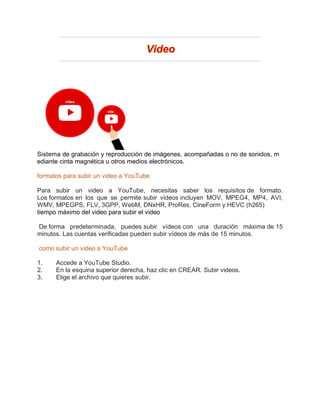 Sistema de grabación y reproducción de imágenes, acompañadas o no de sonidos, m
ediante cinta magnética u otros medios electrónicos.
formatos para subir un video a YouTube
Para subir un video a YouTube, necesitas saber los requisitos de formato.
Los formatos en los que se permite subir videos incluyen MOV, MPEG4, MP4, AVI,
WMV, MPEGPS, FLV, 3GPP, WebM, DNxHR, ProRes, CineForm y HEVC (h265)
tiempo máximo del video para subir el video
De forma predeterminada, puedes subir vídeos con una duración máxima de 15
minutos. Las cuentas verificadas pueden subir vídeos de más de 15 minutos.
como subir un video a YouTube
1. Accede a YouTube Studio.
2. En la esquina superior derecha, haz clic en CREAR. Subir videos.
3. Elige el archivo que quieres subir.
 