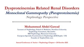 Dysproteinemias Related Renal Disorders
Monoclonal Gammopathy (Paraproteinemia)
Nephrology Perspective
Mohammed Abdel Gawad
Lecturer of Nephrology, School of Medicine, NewGiza University
Nephrology Consultant, Alexandria
MD Nephrology, Mansoura University
European Specialty Examination in Nephrology (ESENeph) – UK
Founder of NephroTube.com
Annual Conference of Assiut – Nephrology Chapter – 28 October 2021
 