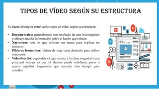 Tipos de vídeo según su estructura
Es bueno distinguir entre varios tipos de vídeo según su estructura:
• Documentales: generalmente son resultado de una investigación
y ofrecen mucha información sobre el hecho que relatan.
• Narrativos: son los que utilizan una trama para explicar un
contexto.
• Píldoras formativas: vídeos de muy corta duración para definir
conceptos.
• Vídeo-lección: supondría el equivalente a la clase magistral cuya
principal ventaja es que el alumno puede rebobinar, parar o
repetir aquellos fragmentos que necesite más tiempo para
asimilar.
 