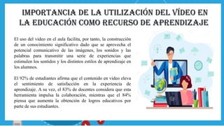 IMPORTANCIA DE La utilización del vídeo en
la Educación como recurso de aprendizaje
El uso del video en el aula facilita, por tanto, la construcción
de un conocimiento significativo dado que se aprovecha el
potencial comunicativo de las imágenes, los sonidos y las
palabras para transmitir una serie de experiencias que
estimulen los sentidos y los distintos estilos de aprendizaje en
los alumnos.
El 92% de estudiantes afirma que el contenido en video eleva
el sentimiento de satisfacción en la experiencia de
aprendizaje. A su vez, el 83% de docentes considera que esta
herramienta impulsa la colaboración, mientras que el 84%
piensa que aumenta la obtención de logros educativos por
parte de sus estudiantes.
 