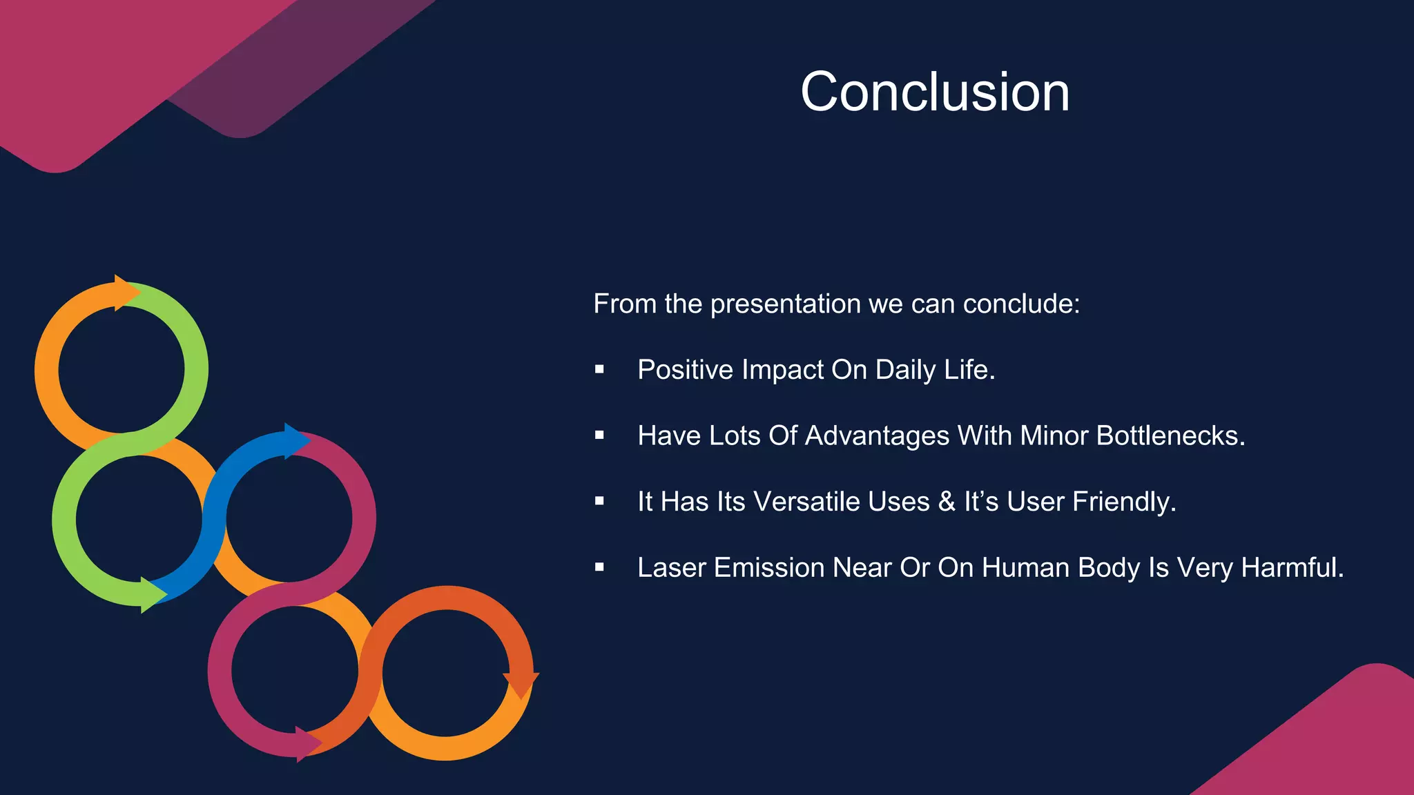 Conclusion
From the presentation we can conclude:
 Positive Impact On Daily Life.
 Have Lots Of Advantages With Minor Bottlenecks.
 It Has Its Versatile Uses & It’s User Friendly.
 Laser Emission Near Or On Human Body Is Very Harmful.
 