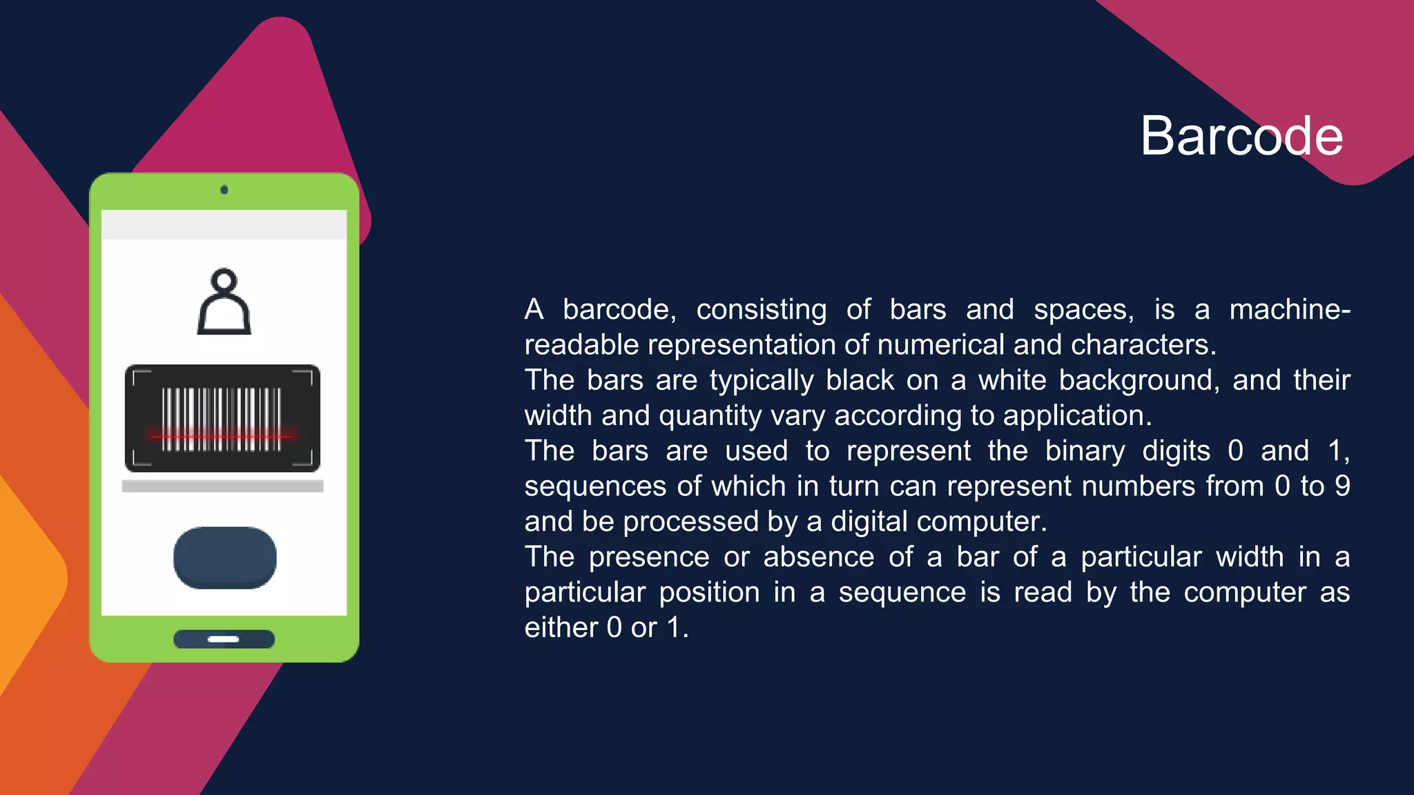 A barcode, consisting of bars and spaces, is a machine-
readable representation of numerical and characters.
The bars are typically black on a white background, and their
width and quantity vary according to application.
The bars are used to represent the binary digits 0 and 1,
sequences of which in turn can represent numbers from 0 to 9
and be processed by a digital computer.
The presence or absence of a bar of a particular width in a
particular position in a sequence is read by the computer as
either 0 or 1.
Barcode
 