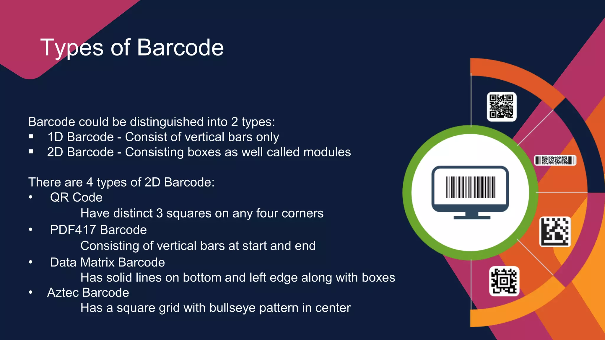 Barcode could be distinguished into 2 types:
 1D Barcode - Consist of vertical bars only
 2D Barcode - Consisting boxes as well called modules
There are 4 types of 2D Barcode:
• QR Code
Have distinct 3 squares on any four corners
• PDF417 Barcode
Consisting of vertical bars at start and end
• Data Matrix Barcode
Has solid lines on bottom and left edge along with boxes
• Aztec Barcode
Has a square grid with bullseye pattern in center
Types of Barcode
 