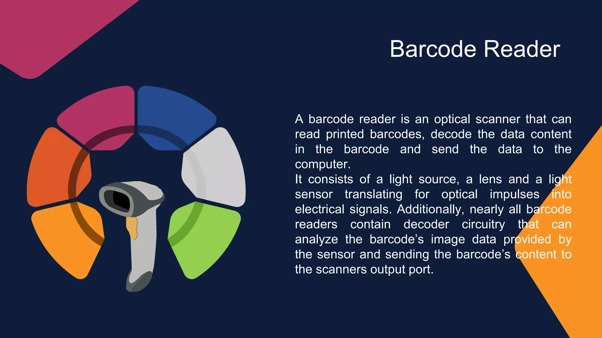 Barcode Reader
A barcode reader is an optical scanner that can
read printed barcodes, decode the data content
in the barcode and send the data to the
computer.
It consists of a light source, a lens and a light
sensor translating for optical impulses into
electrical signals. Additionally, nearly all barcode
readers contain decoder circuitry that can
analyze the barcode’s image data provided by
the sensor and sending the barcode’s content to
the scanners output port.
 