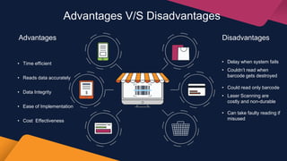 Advantages V/S Disadvantages
• Time efficient
• Reads data accurately
• Data Integrity
• Ease of Implementation
• Cost Effectiveness
Advantages Disadvantages
• Delay when system fails
• Couldn’t read when
barcode gets destroyed
• Could read only barcode
• Laser Scanning are
costly and non-durable
• Can take faulty reading if
misused
 