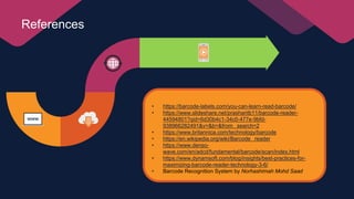 References
• https://barcode-labels.com/you-can-learn-read-barcode/
• https://www.slideshare.net/prashantb11/barcode-reader-
44594801?qid=6d30b4c1-34c0-477e-9bfd-
938966282491&v=&b=&from_ search=2
• https://www.britannica.com/technology/barcode
• https://en.wikipedia.org/wiki/Barcode_ reader
• https://www.denso-
wave.com/en/adcd/fundamental/barcode/scan/index.html
• https://www.dynamsoft.com/blog/insights/best-practices-for-
maximizing-barcode-reader-technology-3-6/
• Barcode Recognition System by Norhashimah Mohd Saad
 