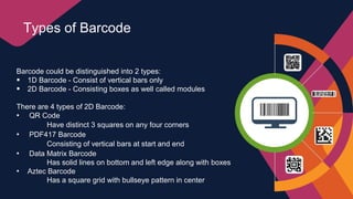 Barcode could be distinguished into 2 types:
 1D Barcode - Consist of vertical bars only
 2D Barcode - Consisting boxes as well called modules
There are 4 types of 2D Barcode:
• QR Code
Have distinct 3 squares on any four corners
• PDF417 Barcode
Consisting of vertical bars at start and end
• Data Matrix Barcode
Has solid lines on bottom and left edge along with boxes
• Aztec Barcode
Has a square grid with bullseye pattern in center
Types of Barcode
 