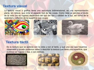 La textura visual o gráfica tiene una estructura bidimensional, es una representación
plana, sin relieve, que imita el aspecto real de las cosas. Como ésta se percibe a través
de la vista (no es rugosa) dependerá del tipo del tipo y calidad de la luz, así como de la
opacidad y reflexión de la superficie que ocupa
Es la textura que se aprecia con la vista y con el tacto, y que una vez que hayamos
observado y tocado podemos saber o describir la textura que tiene una superficie, que
pudiese ser rugosa o lisa, o con relieves.
 