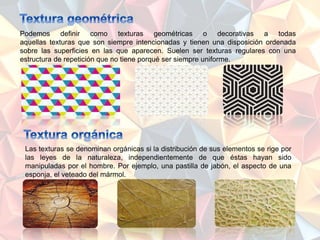 Podemos definir como texturas geométricas o decorativas a todas
aquellas texturas que son siempre intencionadas y tienen una disposición ordenada
sobre las superficies en las que aparecen. Suelen ser texturas regulares con una
estructura de repetición que no tiene porqué ser siempre uniforme.
Las texturas se denominan orgánicas si la distribución de sus elementos se rige por
las leyes de la naturaleza, independientemente de que éstas hayan sido
manipuladas por el hombre. Por ejemplo, una pastilla de jabón, el aspecto de una
esponja, el veteado del mármol.
 