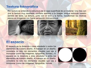 Por textura se entiende la estructura de la capa superficial de un material. Una foto con
una la textura muy resaltada, confiere realismo a la imagen porque estimula nuestro
sentido del tacto. La textura, junto con el tono y la forma, transforman los motivos
planos en imágenes con fuerte sensación tridimensional.
El espacio es la distancia o área alrededor o entre los
elementos de nuestro diseño. Al trabajar en un diseño,
considera no sólo los elementos visuales que vas a
incorporar (como las imágenes, tipografías, formas.), El
espacio es la distancia o área alrededor o entre los
elementos de nuestro diseño. Al trabajar en un diseño,
considera no sólo los elementos visuales que vas a
incorporar (como las imágenes, tipografías, formas
 
