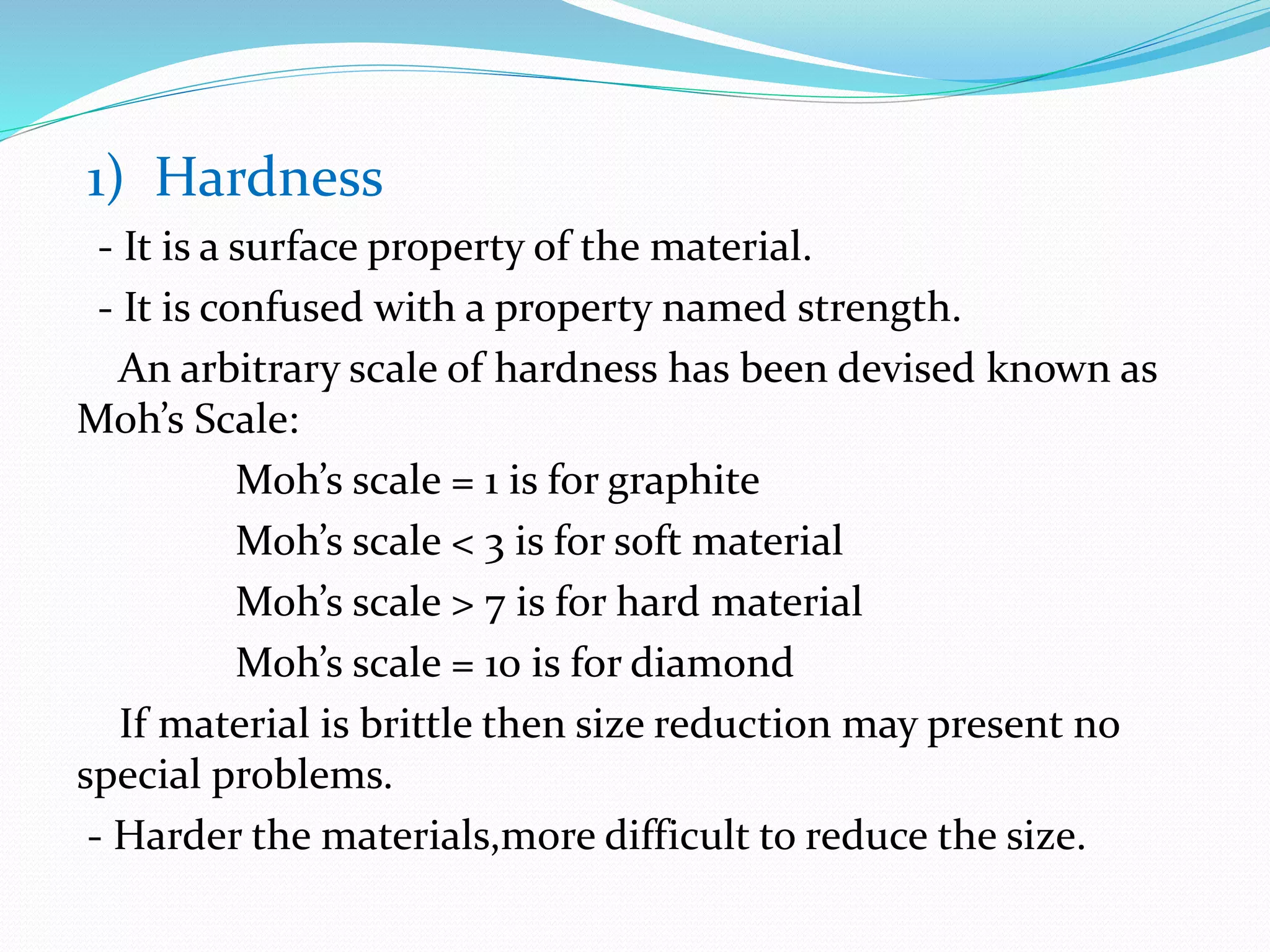 1) Hardness
- It is a surface property of the material.
- It is confused with a property named strength.
An arbitrary scale of hardness has been devised known as
Moh’s Scale:
Moh’s scale = 1 is for graphite
Moh’s scale < 3 is for soft material
Moh’s scale > 7 is for hard material
Moh’s scale = 10 is for diamond
If material is brittle then size reduction may present no
special problems.
- Harder the materials,more difficult to reduce the size.
 