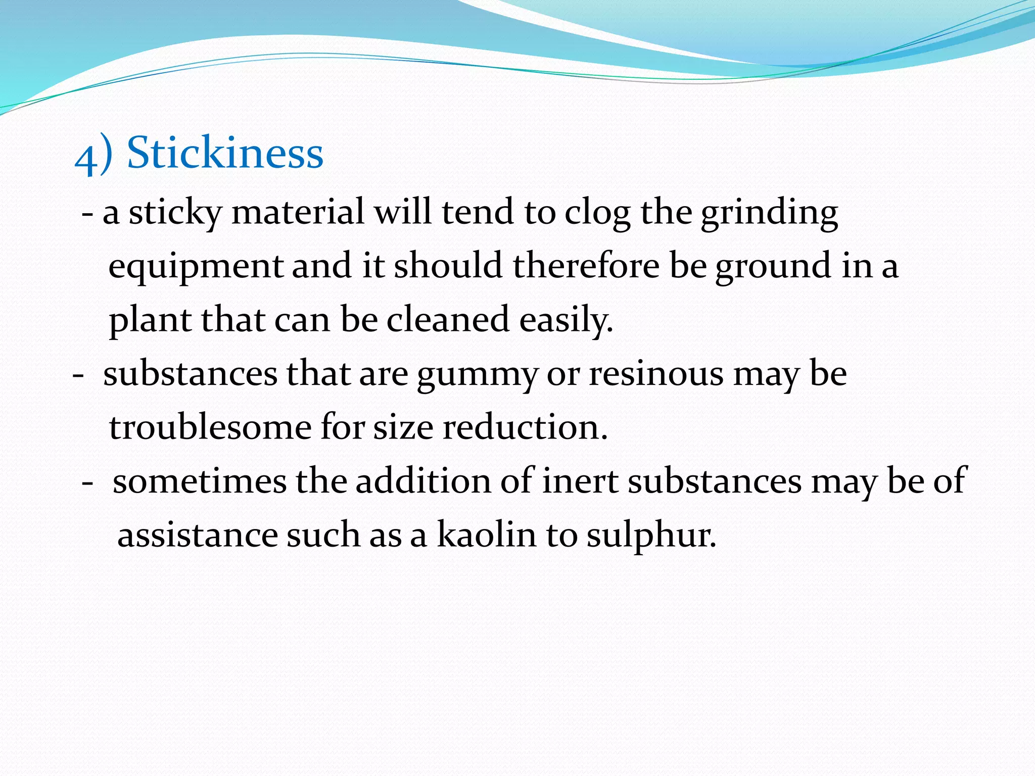 4) Stickiness
- a sticky material will tend to clog the grinding
equipment and it should therefore be ground in a
plant that can be cleaned easily.
- substances that are gummy or resinous may be
troublesome for size reduction.
- sometimes the addition of inert substances may be of
assistance such as a kaolin to sulphur.
 