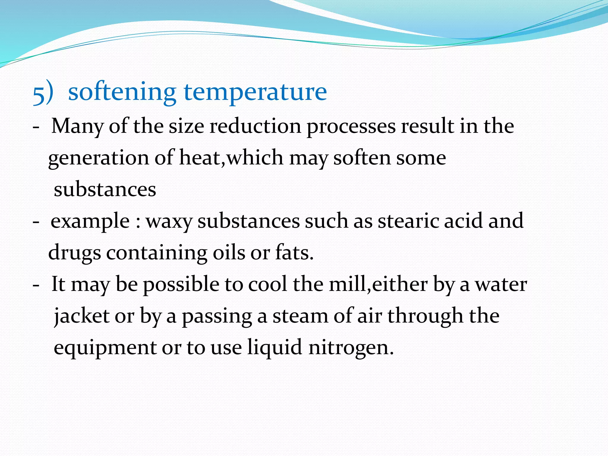 5) softening temperature
- Many of the size reduction processes result in the
generation of heat,which may soften some
substances
- example : waxy substances such as stearic acid and
drugs containing oils or fats.
- It may be possible to cool the mill,either by a water
jacket or by a passing a steam of air through the
equipment or to use liquid nitrogen.
 