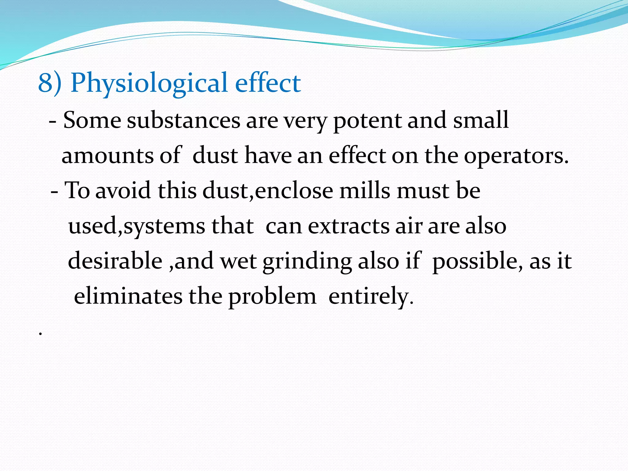 8) Physiological effect
- Some substances are very potent and small
amounts of dust have an effect on the operators.
- To avoid this dust,enclose mills must be
used,systems that can extracts air are also
desirable ,and wet grinding also if possible, as it
eliminates the problem entirely.
.
 