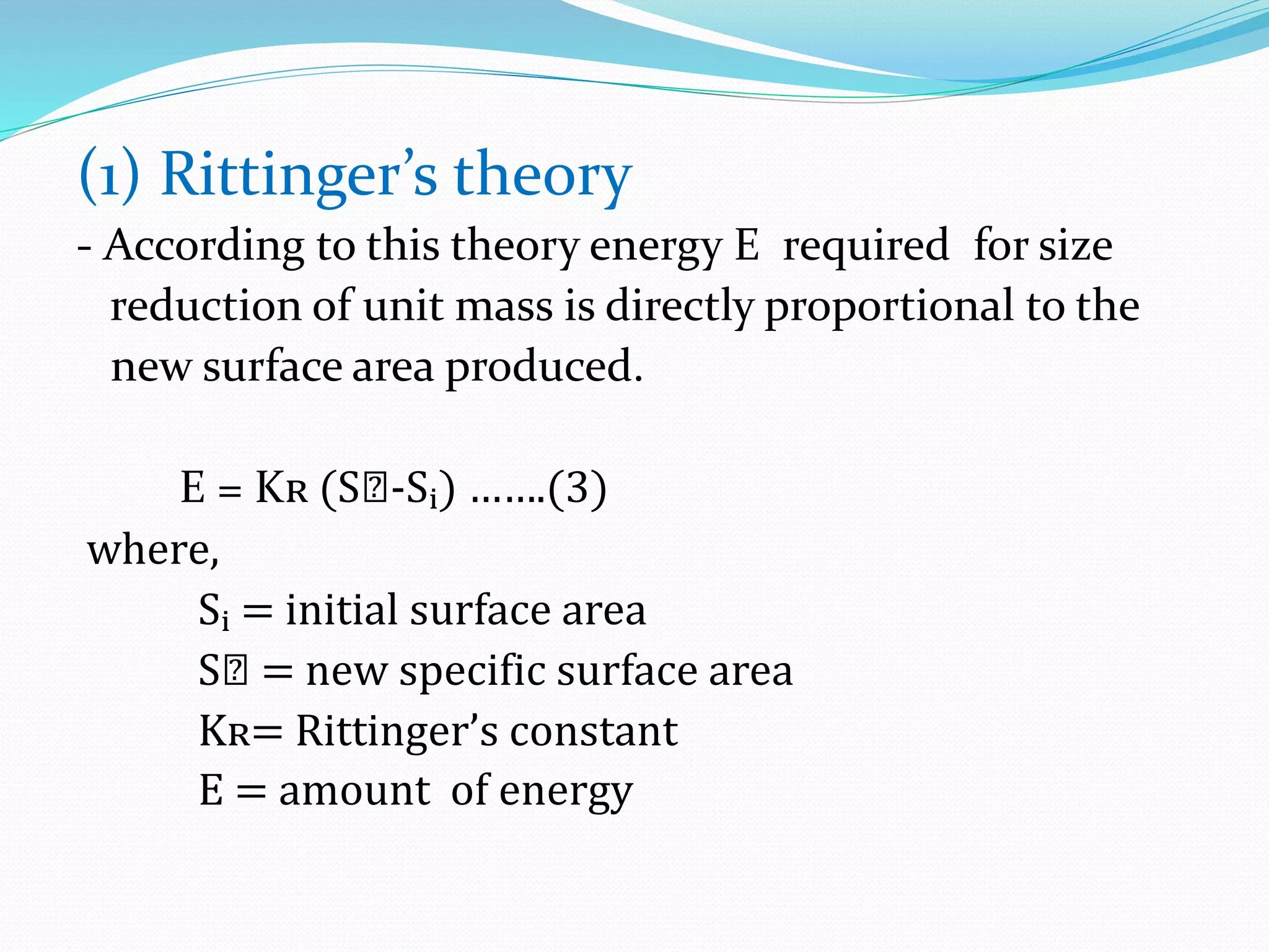 (1) Rittinger’s theory
- According to this theory energy E required for size
reduction of unit mass is directly proportional to the
new surface area produced.
E = Kʀ (Sₙ-Sᵢ) …….(3)
where,
Sᵢ = initial surface area
Sₙ = new specific surface area
Kʀ= Rittinger’s constant
E = amount of energy
 
