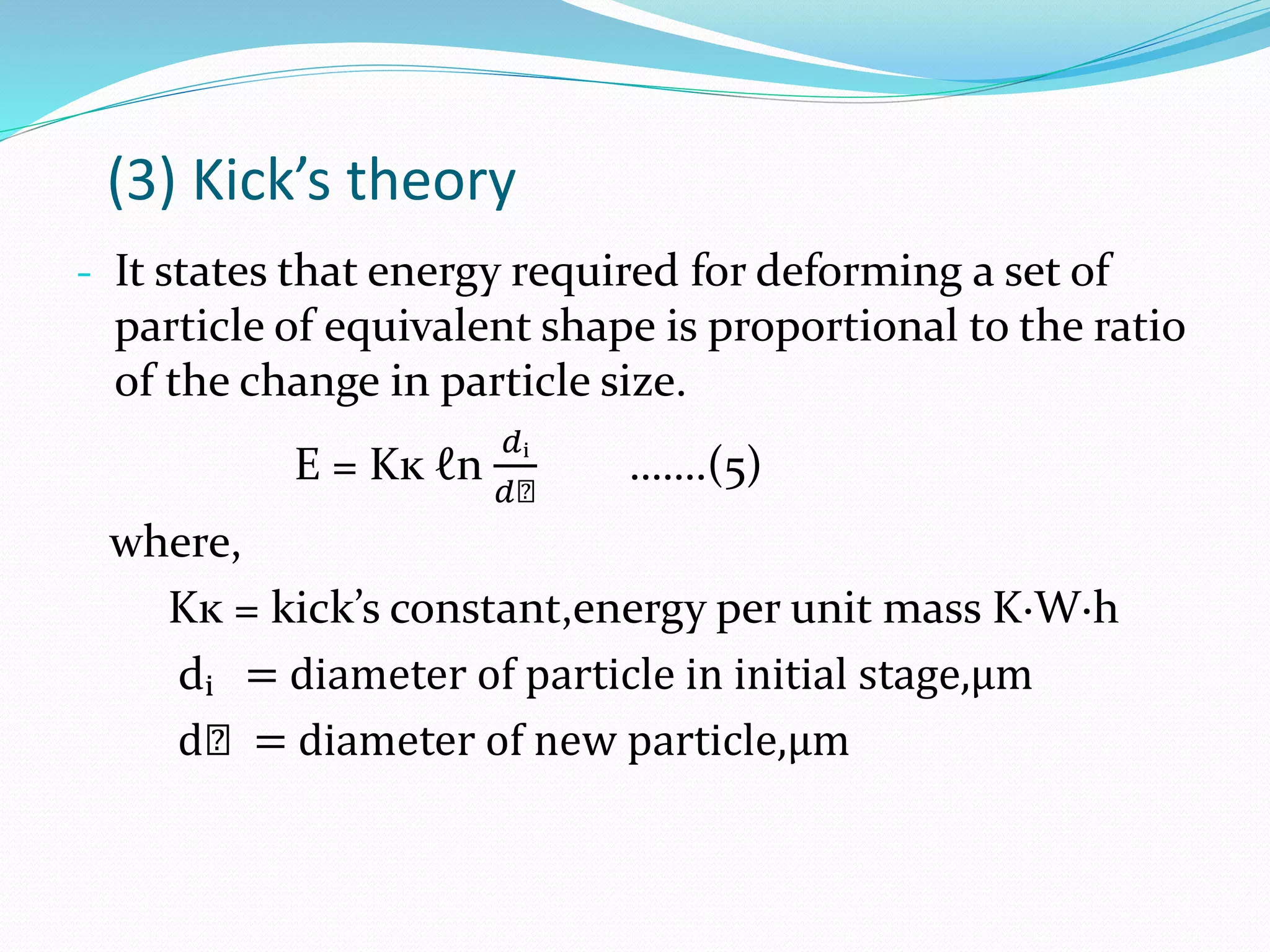 (3) Kick’s theory
- It states that energy required for deforming a set of
particle of equivalent shape is proportional to the ratio
of the change in particle size.
E = Kĸ ℓn
𝑑ᵢ
𝑑ₙ
…….(5)
where,
Kĸ = kick’s constant,energy per unit mass K·W·h
dᵢ = diameter of particle in initial stage,µm
dₙ = diameter of new particle,µm
 