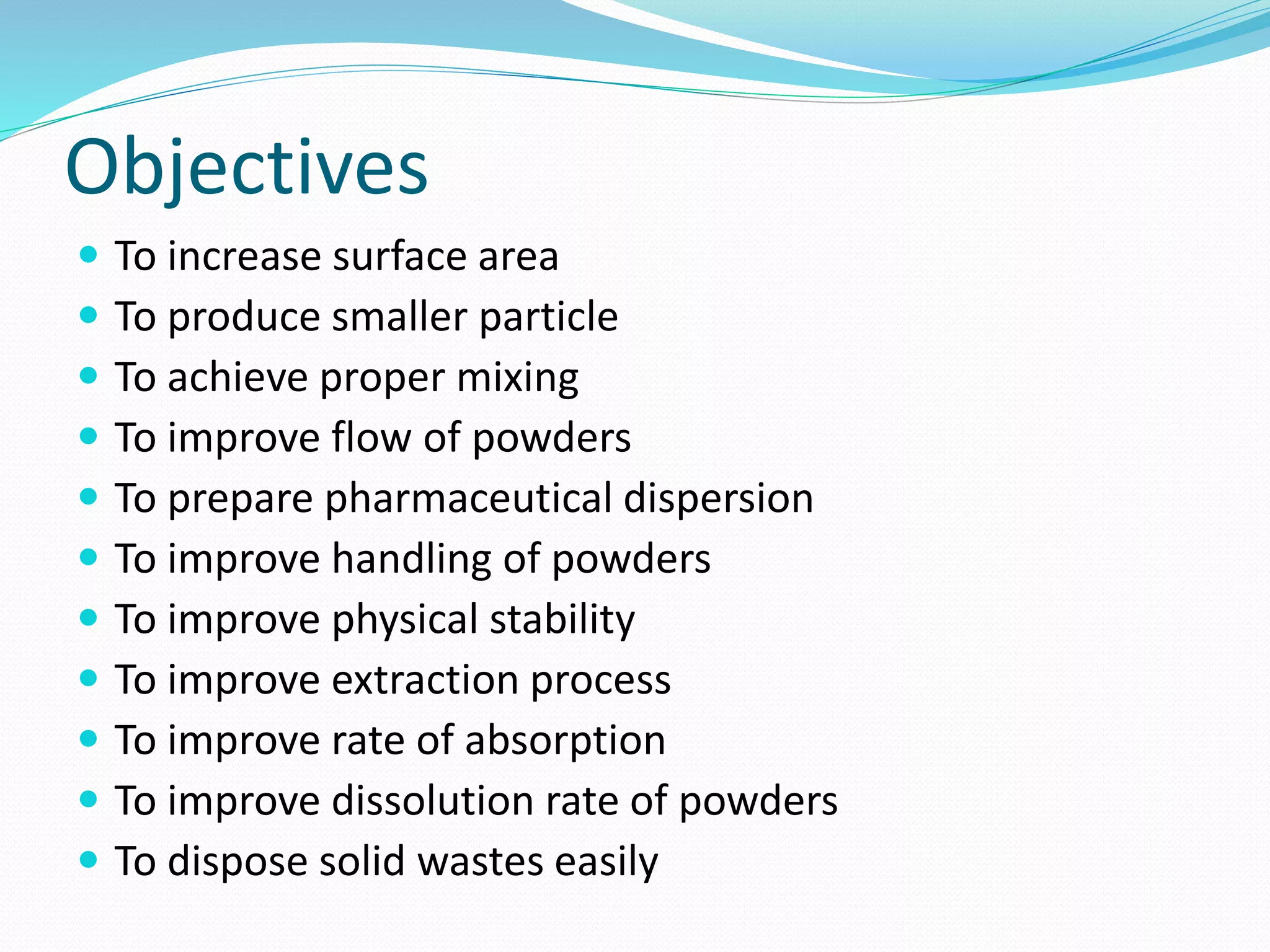 Objectives
 To increase surface area
 To produce smaller particle
 To achieve proper mixing
 To improve flow of powders
 To prepare pharmaceutical dispersion
 To improve handling of powders
 To improve physical stability
 To improve extraction process
 To improve rate of absorption
 To improve dissolution rate of powders
 To dispose solid wastes easily
 