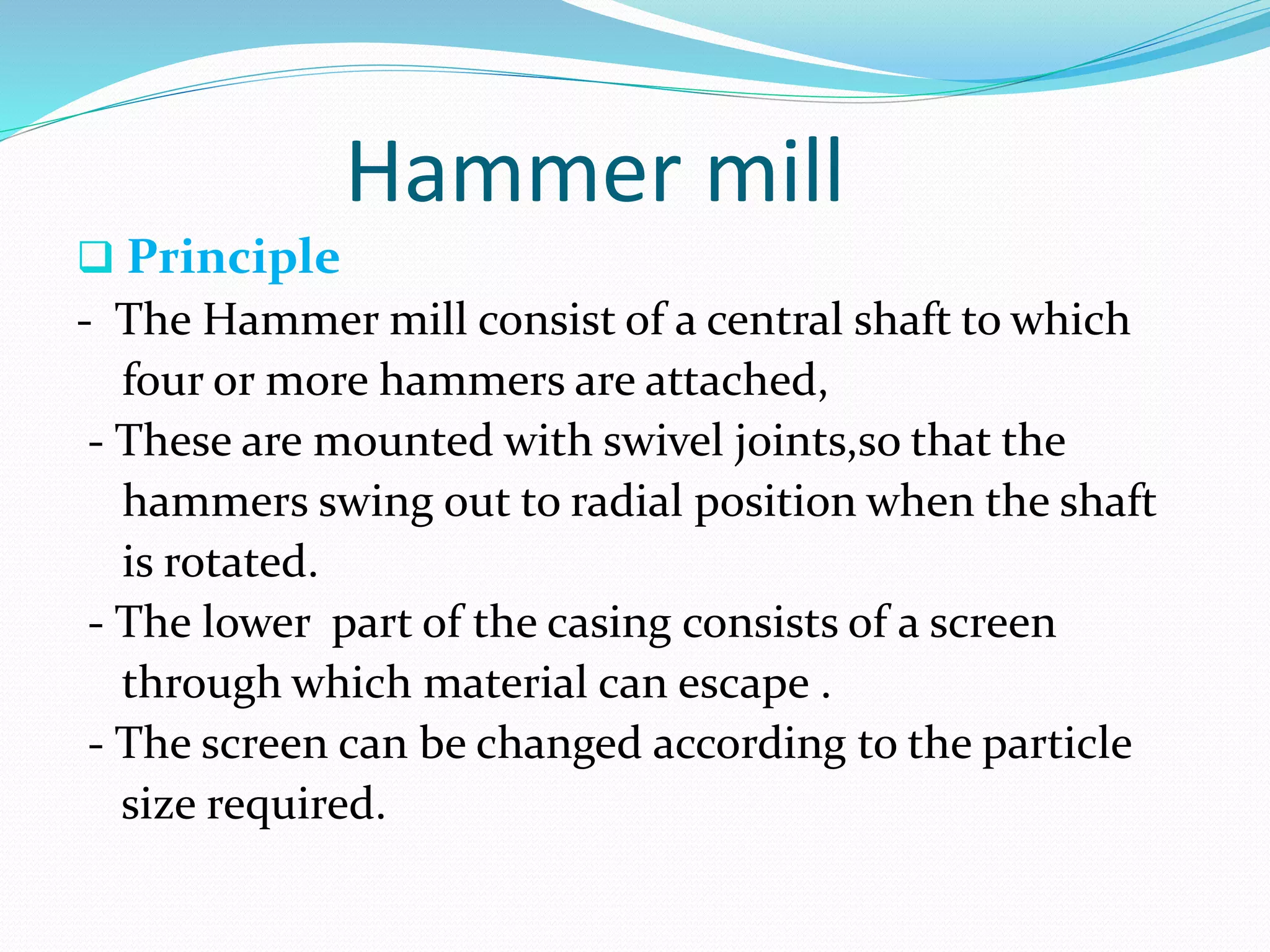Hammer mill
 Principle
- The Hammer mill consist of a central shaft to which
four or more hammers are attached,
- These are mounted with swivel joints,so that the
hammers swing out to radial position when the shaft
is rotated.
- The lower part of the casing consists of a screen
through which material can escape .
- The screen can be changed according to the particle
size required.
 