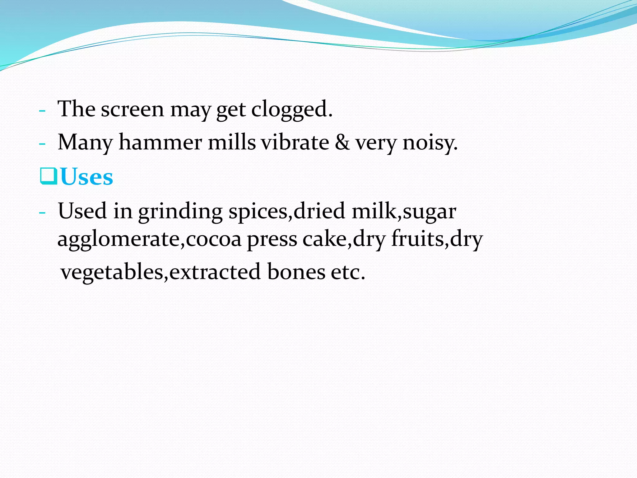 - The screen may get clogged.
- Many hammer mills vibrate & very noisy.
Uses
- Used in grinding spices,dried milk,sugar
agglomerate,cocoa press cake,dry fruits,dry
vegetables,extracted bones etc.
 