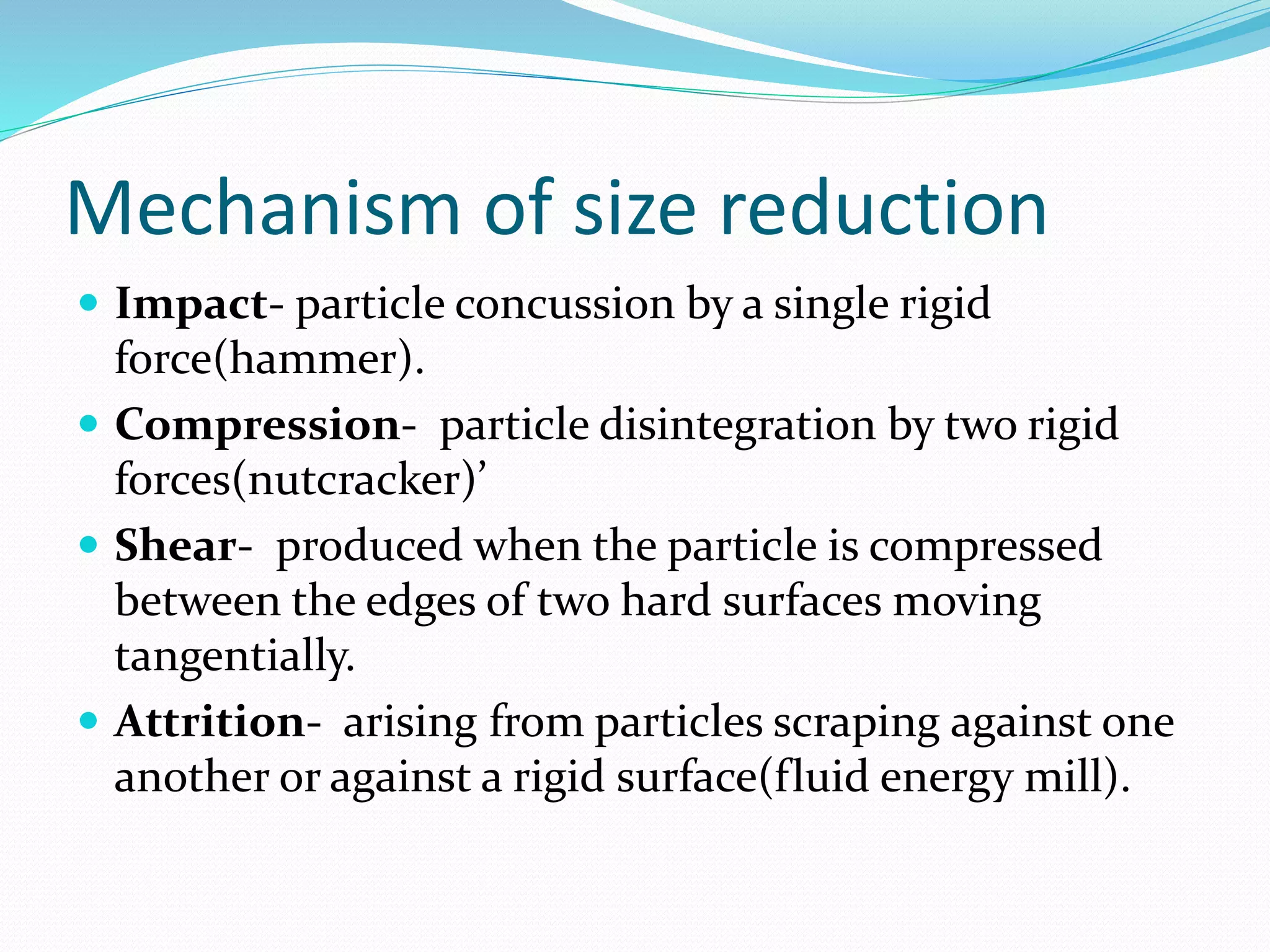 Mechanism of size reduction
 Impact- particle concussion by a single rigid
force(hammer).
 Compression- particle disintegration by two rigid
forces(nutcracker)’
 Shear- produced when the particle is compressed
between the edges of two hard surfaces moving
tangentially.
 Attrition- arising from particles scraping against one
another or against a rigid surface(fluid energy mill).
 