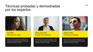 Técnicas probadas y demostradas
por los expertos
Tienen una gran variedad de propósitos, lo que
convierte a las presentaciones en herramientas
útiles para convencer y enseñar.
Tienen una gran variedad de propósitos, lo que
convierte a las presentaciones en herramientas
útiles para convencer y enseñar.
Tienen una gran variedad de propósitos, lo que
convierte a las presentaciones en herramientas
útiles para convencer y enseñar.
Ana Brito
Influencer de moda
María Izquierdo
Experto en marketing
Marcos Vilas
Community manager
 