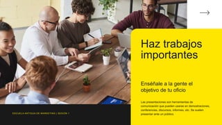 Haz trabajos
importantes
Enséñale a la gente el
objetivo de tu oficio
Las presentaciones son herramientas de
comunicación que pueden usarse en demostraciones,
conferencias, discursos, informes, etc. Se suelen
presentar ante un público.
ESCUELA ANTIGUA DE MARKETING | SESIÓN 1
 