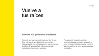 Vuelve a
tus raíces
Enséñale a la gente cómo empezaste
Recuerda que tu presentación debe ser fácil de leer.
Evita sobrecargar una diapositiva con muchas
palabras y elige una paleta de colores que no distraiga
al público. Si quieres añadir más contenido a tu
presentación, hay muchas opciones.
Puedes incluir fotos de tu plantilla,
descripciones de productos o tus objetivos
como empresa. Todo depende del motivo de
la presentación y de cómo quieras organizar
los detalles.
 