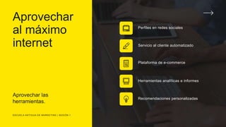 Aprovechar
al máximo
internet
Aprovechar las
herramientas.
Perfiles en redes sociales
Servicio al cliente automatizado
Plataforma de e-commerce
Herramientas analíticas e informes
Recomendaciones personalizadas
ESCUELA ANTIGUA DE MARKETING | SESIÓN 1
 