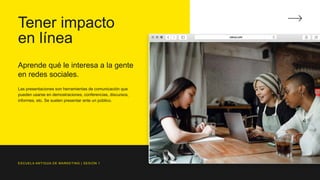 Tener impacto
en línea
Aprende qué le interesa a la gente
en redes sociales.
Las presentaciones son herramientas de comunicación que
pueden usarse en demostraciones, conferencias, discursos,
informes, etc. Se suelen presentar ante un público.
ESCUELA ANTIGUA DE MARKETING | SESIÓN 1
 