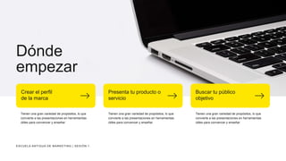Dónde
empezar
Tienen una gran variedad de propósitos, lo que
convierte a las presentaciones en herramientas
útiles para convencer y enseñar.
Crear el perfil
de la marca
Tienen una gran variedad de propósitos, lo que
convierte a las presentaciones en herramientas
útiles para convencer y enseñar.
Presenta tu producto o
servicio
Tienen una gran variedad de propósitos, lo que
convierte a las presentaciones en herramientas
útiles para convencer y enseñar.
Buscar tu público
objetivo
ESCUELA ANTIGUA DE MARKETING | SESIÓN 1
 