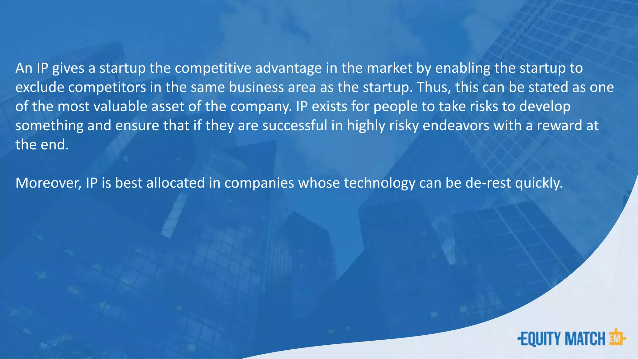 An IP gives a startup the competitive advantage in the market by enabling the startup to
exclude competitors in the same business area as the startup. Thus, this can be stated as one
of the most valuable asset of the company. IP exists for people to take risks to develop
something and ensure that if they are successful in highly risky endeavors with a reward at
the end.
Moreover, IP is best allocated in companies whose technology can be de-rest quickly.
 