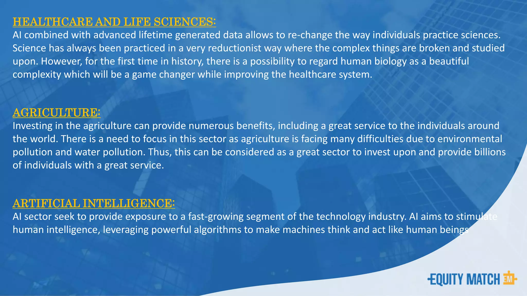 HEALTHCARE AND LIFE SCIENCES:
AI combined with advanced lifetime generated data allows to re-change the way individuals practice sciences.
Science has always been practiced in a very reductionist way where the complex things are broken and studied
upon. However, for the first time in history, there is a possibility to regard human biology as a beautiful
complexity which will be a game changer while improving the healthcare system.
AGRICULTURE:
Investing in the agriculture can provide numerous benefits, including a great service to the individuals around
the world. There is a need to focus in this sector as agriculture is facing many difficulties due to environmental
pollution and water pollution. Thus, this can be considered as a great sector to invest upon and provide billions
of individuals with a great service.
ARTIFICIAL INTELLIGENCE:
AI sector seek to provide exposure to a fast-growing segment of the technology industry. AI aims to stimulate
human intelligence, leveraging powerful algorithms to make machines think and act like human beings
 