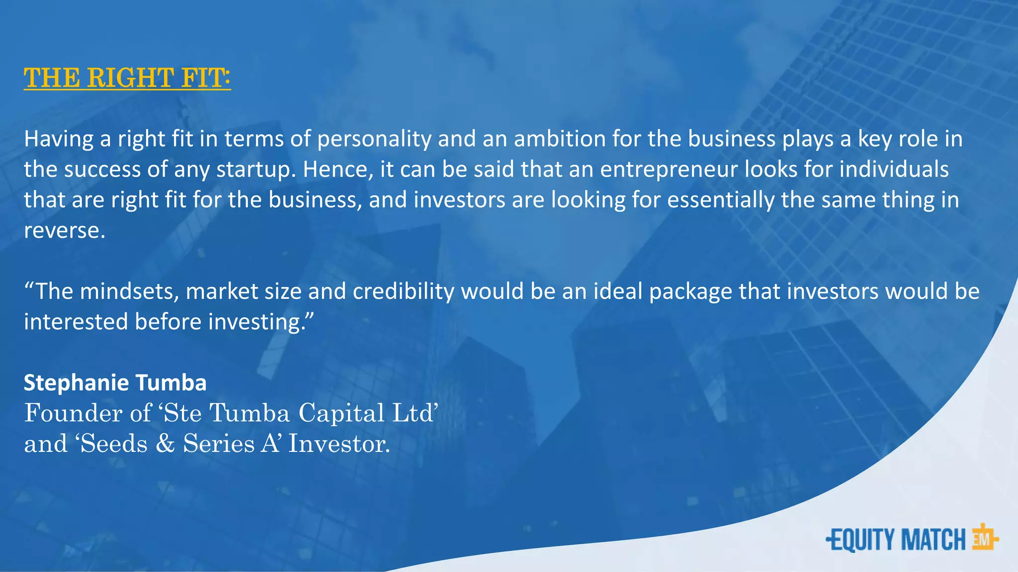 THE RIGHT FIT:
Having a right fit in terms of personality and an ambition for the business plays a key role in
the success of any startup. Hence, it can be said that an entrepreneur looks for individuals
that are right fit for the business, and investors are looking for essentially the same thing in
reverse.
“The mindsets, market size and credibility would be an ideal package that investors would be
interested before investing.”
Stephanie Tumba
Founder of ‘Ste Tumba Capital Ltd’
and ‘Seeds & Series A’ Investor.
 