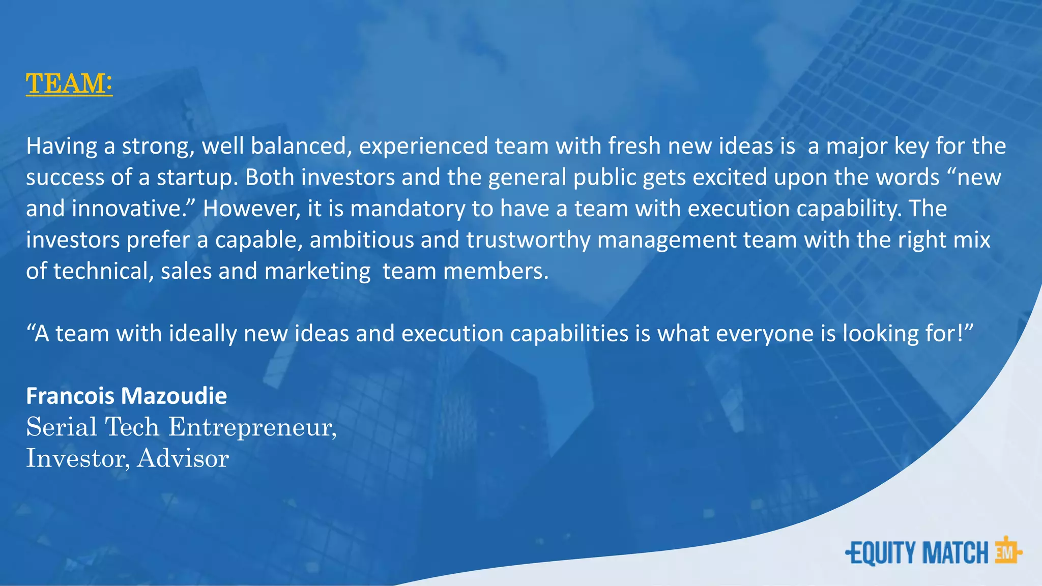 TEAM:
Having a strong, well balanced, experienced team with fresh new ideas is a major key for the
success of a startup. Both investors and the general public gets excited upon the words “new
and innovative.” However, it is mandatory to have a team with execution capability. The
investors prefer a capable, ambitious and trustworthy management team with the right mix
of technical, sales and marketing team members.
“A team with ideally new ideas and execution capabilities is what everyone is looking for!”
Francois Mazoudie
Serial Tech Entrepreneur,
Investor, Advisor
 