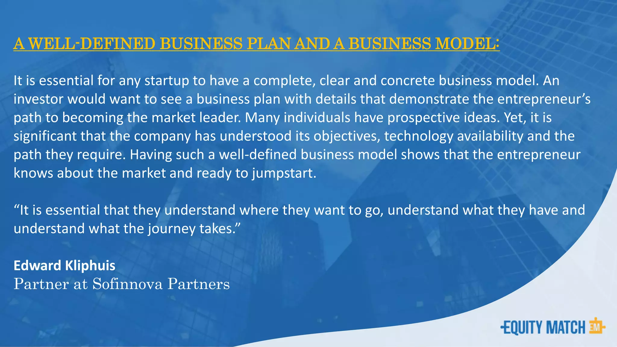 A WELL-DEFINED BUSINESS PLAN AND A BUSINESS MODEL:
It is essential for any startup to have a complete, clear and concrete business model. An
investor would want to see a business plan with details that demonstrate the entrepreneur’s
path to becoming the market leader. Many individuals have prospective ideas. Yet, it is
significant that the company has understood its objectives, technology availability and the
path they require. Having such a well-defined business model shows that the entrepreneur
knows about the market and ready to jumpstart.
“It is essential that they understand where they want to go, understand what they have and
understand what the journey takes.”
Edward Kliphuis
Partner at Sofinnova Partners
 