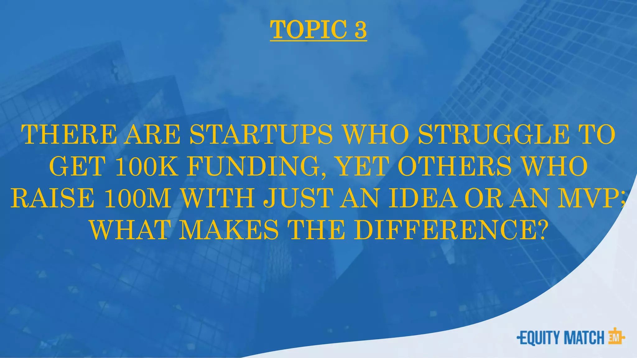 TOPIC 3
THERE ARE STARTUPS WHO STRUGGLE TO
GET 100K FUNDING, YET OTHERS WHO
RAISE 100M WITH JUST AN IDEA OR AN MVP;
WHAT MAKES THE DIFFERENCE?
 