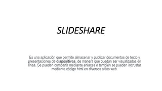 SLIDESHARE
Es una aplicación que permite almacenar y publicar documentos de texto y
presentaciones de diapositivas, de manera que puedan ser visualizados en
línea. Se pueden compartir mediante enlaces o también se pueden incrustar
mediante código html en diversos sitios web.
 