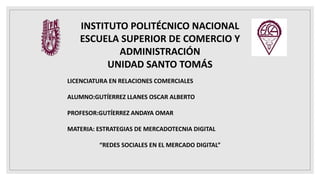 INSTITUTO POLITÉCNICO NACIONAL
ESCUELA SUPERIOR DE COMERCIO Y
ADMINISTRACIÓN
UNIDAD SANTO TOMÁS
LICENCIATURA EN RELACIONES COMERCIALES
ALUMNO:GUTÍERREZ LLANES OSCAR ALBERTO
PROFESOR:GUTÍERREZ ANDAYA OMAR
MATERIA: ESTRATEGIAS DE MERCADOTECNIA DIGITAL
“REDES SOCIALES EN EL MERCADO DIGITAL”
 