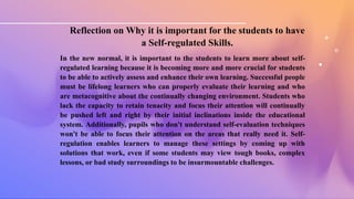 Reflection on Why it is important for the students to have
a Self-regulated Skills.
In the new normal, it is important to the students to learn more about self-
regulated learning because it is becoming more and more crucial for students
to be able to actively assess and enhance their own learning. Successful people
must be lifelong learners who can properly evaluate their learning and who
are metacognitive about the continually changing environment. Students who
lack the capacity to retain tenacity and focus their attention will continually
be pushed left and right by their initial inclinations inside the educational
system. Additionally, pupils who don't understand self-evaluation techniques
won't be able to focus their attention on the areas that really need it. Self-
regulation enables learners to manage these settings by coming up with
solutions that work, even if some students may view tough books, complex
lessons, or bad study surroundings to be insurmountable challenges.
 