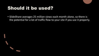 Should it be used?
• SlideShare averages 25 million views each month alone, so there is
the potential for a lot of traffic flow to your site if you use it properly.
 