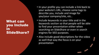 What can
you Include
in
SlideShare?
• In your profile you can include a link back to
your website’s URL, choose some tags to
describe you, include and image for
you/your company/site, etc..
• Include keywords in your title and in the
keywords section so that people will be able
to find your presentation either when
searching on SlideShare or even in search
engines for SEO purposes.
• Also include good descriptions for the video
as well that way the focus is on your
presentation
 