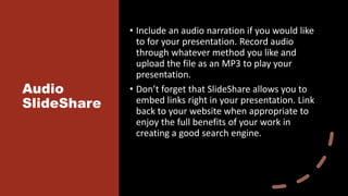 Audio
SlideShare
• Include an audio narration if you would like
to for your presentation. Record audio
through whatever method you like and
upload the file as an MP3 to play your
presentation.
• Don’t forget that SlideShare allows you to
embed links right in your presentation. Link
back to your website when appropriate to
enjoy the full benefits of your work in
creating a good search engine.
 